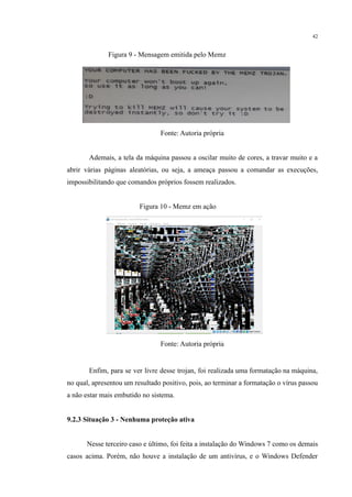42
​ Figura 9 - Mensagem emitida pelo Memz
​
Fonte: Autoria própria
​ Ademais, a tela da máquina passou a oscilar muito de cores, a travar muito e a
abrir várias páginas aleatórias, ou seja, a ameaça passou a comandar as execuções,
impossibilitando que comandos próprios fossem realizados.
​
​ Figura 10 - Memz em ação
​
Fonte: Autoria própria
​ Enfim, para se ver livre desse trojan, foi realizada uma formatação na máquina,
no qual, apresentou um resultado positivo, pois, ao terminar a formatação o vírus passou
a não estar mais embutido no sistema.
9.2.3 Situação 3 - Nenhuma proteção ativa
​
​ Nesse terceiro caso e último, foi feita a instalação do Windows 7 como os demais
casos acima. Porém, não houve a instalação de um antivírus, e o Windows Defender
 