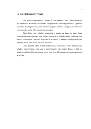 45
​
10 CONSIDERAÇÕES FINAIS
Esse relatório apresentou o Trabalho de Conclusão do Curso Técnico Integrado
de Informática. O objetivo do trabalho foi apresentar a suma importância da segurança
em redes de computadores, como também, propor a proteção e as possíveis soluções a
serem usadas contra software mal intencionados.
Além disso, este trabalho apresentou o estudo de caso, no qual, foram
selecionadas duas ameaças, para análise, prevenção e remoção dessas. Ademais, esse
estudo demonstrou a extrema importância de manter o windows defender/Windows
firewall ativos, além de um antivírus atualizado.
Como trabalho futuro poderá ser adicionado pesquisas de outros malwares não
citados anteriormente, para que o conhecimento seja amplo. Logo, poderá ser
implementado também, estudos de casos, com vírus diferentes e com outras técnicas de
remoção.
 