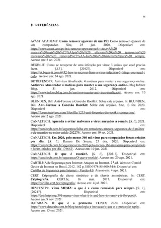 46
​
11 REFERÊNCIAS
AVAST ACADEMY. Como remover spyware de um PC: Como remover spyware de
um computador. Site, 25 jun. 2020. Disponível em:
https://www.avast.com/pt-br/c-remove-spyware-pc#:~:text=A%20
maneira%20mais%20r%C3%A1pis%20e%20 eficiente%20de%20 remover,os%20
malwares%20e%20 removed%C3%AA-los%20do%20sistema%20para%20 sempre.
Acesso em: 5 set. 2021.
BEGIN-IT. Como se recuperar de uma infecção por vírus: 3 coisas que você precisa
fazer. [S.l.], [2012?]. Disponível em:
https://pt.begin-it.com/6432-how-to-recover-from-a-virus-infection-3-things-you-need-t
o-do. Acesso em: 24 ago. 2021.
BITDEFENDER. Antivírus Atualizado: 4 motivos para manter a sua segurança online.
Antivírus Atualizado: 4 motivos para manter a sua segurança online., blog Infotec
Blog, 31 jan. 2012. Disponível em:
https://www.infotecblog.com.br/motivos-manter-antivirus-atualizado/. Acesso em: 10
ago. 2021.
BLUNDEN, Bill. Anti-Forense a Conexão RootKit: Sobre este arquivo. In: BLUNDEN,
Bill. Anti-Forense a Conexão RootKit: Sobre este arquivo. Site, 13 fev. 2020.
Disponível em:
https://forum.tuts4you.com/files/file/1235-anti-forensics-the-rootkit-connection/.
Acesso em: 2 ago. 2021.
CANALTECH. Aprenda a evitar malwares e vírus anexados a e-mails. [S. l.], 2021.
Disponível em:
https://canaltech.com.br/seguranca/falha-em-roteadores-ameaca-seguranca-de-6-milhoe
s-de-usuarios-no-reino-unido-202279/. Acesso em: 10 set. 2021.
CANALTECH. Em 2020, pelo menos 360 mil vírus para computador foram criados
por dia. [S. l.]: Ramon De Souza, 25 dez. 2020. Disponível em:
https://canaltech.com.br/seguranca/em-2020-pelo-menos-360-mil-virus-para-computado
r-foram-criados-por-dia-176642/. Acesso em: 10 jun. 2021.
CANALTECH. O que é rootkit?. [S. l.], [2021?]. Disponível em:
https://canaltech.com.br/seguranca/O-que-e-rootkit/. Acesso em: 20 ago. 2021.
CARTILHA de Segurança para Internet: Ataques na Internet. 2ª.ed. Website: Comitê
Gestor da Internet no Brasil, 2012. 142 p. ISBN 978-85-600-54-6. Disponível em:
Cartilha de Segurança para Internet – Versão 4.0. Acesso em: 4 ago. 2021.
CERT. Criptografia de chave simétrico e de chaves assimétricas. In: CERT.
Criptografia. CERT.br, 16 mar. 2017. Disponível em:
https://cartilha.cert.br/criptografia/. Acesso em: 4 jul. 2021.
DEVFESTPR. Vírus MEMZ: o que é e como removê-lo para sempre. [S. l.],
[2021?]. Disponível em:
https://devfestpr.org/591-memz-virus-what-it-is-and-how-to-remove-it-for-good#.
Acesso em: 9 nov. 2021.
DATARAIN. O que é o protocolo TCP/IP. 2020. Disponível em:
https://www.datarain.com.br/blog/tecnologia-e-inovacao/o-que-e-o-protocolo-tcpip/.
Acesso em: 13 out. 2021.
 