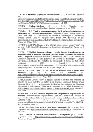 47
DOCUSIGN. Quando a criptografia deve ser usada?. [S. l], 11 fev.2019. Disponível
em:
https://www.docusign.com.br/blog/criptografia-o-que-e-e-quando-ela-deve-ser-usada#:~
:text=Esse%20recurso%20%C3%A9%20amplamente%20utilizado,computacionais%20
com%20acesso%20%C3%A0%20Internet. Acesso em: 3 jul. 2021.
GITHUB. MalwareDatabase. [S. l.], 2018. Disponível em:
https://github.com/Endermanch/MalwareDatabase. Acesso em: 30 out. 2021.
GOUVÊA, L. T. A. Técnicas ultraleves para detecção de malware baseada para em
assinaturas para redes de computadores. Orientador: Kelton Augusto Pontara da
Costa. 2016. 41p. TCC (Bacharelado em ciência da computação) - Universidade
Estadual Paulista “Júlio de Mesquita Filho”, Bauru, 2016. Disponível em em:
https://mostra-de-tccs-bcc.github.io/TCC-BCC-Bauru-2016/gouvea/thesis-gouvea.pdf.
Acesso em: 12 jun. 2021.
GOV-CIVIL-SETUBAL. O que é o vírus MEMZ? Como remover o vírus Trojan? Veja
um guia!. [S. l.], 1 jan. 2021. Disponível em: https://gov-civil-setubal.pt/. Acesso em: 8
nov. 2021.
GUISSO, LEONARDO. Segurança digital: avaliação do nível de conhecimento da
população sobre os riscos de segurança atrelados ao uso da internet na região de
Bento Gonçalves. Orientador: Christian Zambenedetti. 2017. 84 p. Trabalho de
Conclusão apresentado ao curso (Bacharel em Sistemas de Informação) - Campus
Universitário da Região dos Vinhedos, da Universidade de Caxias do Sul., Bento
Gonçalves, 2017. Disponível em:
https://repositorio.ucs.br/xmlui/bitstream/handle/11338/3081/TCC%20Leonardo%20Gu
isso.pdf?sequence= 1 & isAllowed=y. Acesso em: 23 ago. 2021.
JORNAL DO EMPREENDEDOR. 27 citações para mudar como se pensa sobre
problemas. [S. l.], 4 maio 2017. Disponível em:
https://jornaldoempreendedor.com.br/destaques/27-citacoes-para-mudar-como-se-pensa
-sobre-problemas/. Acesso em: 19 ago. 2021.
HORA, Evandro Curvelo. "Sobre a detecção remota de sniffers para detectores de
intrusão em redes TCP/IP": Os sniffers e sua detecção. Orientador: Fabiano Queda
Bueno da Silva. 1999. 104 p. Dissertação de Mestrado (Pós-graduação em Ciência da
computação) - Universidade Federal de Pernambuco, Recife, 1999. Disponível em:
https://repositorio.ufpe.br/bitstream/123456789/2550/1/arquivo4949_1.pdf. Acesso em:
5 set. 2021.
KAWAKANI, CLÁUDIO TOSHIO. Segurança de computadores e aprendizado de
máquina. Orientador: Bruno Bogaz Zarpelão. 2014. 66 p. Trabalho de Conclusão de
Curso (Bacharelado em Ciência da Computação) - Universidade Estadual de Londrina,
LONDRINA-PR, 2014. Disponível em:
http://www.uel.br/cce/dc/wp-content/uploads/TCC-ClaudioKawakani-BCC-UEL-2014.
pdf. Acesso em: 6 ago. 2021.
LATTO, Nica. O que é um sniffer e como não ser espionado?. [S. l.], 26 mar. 2020.
Disponível em: https://www.avg.com/pt/signal/what-is-sniffer#topic-5. Acesso em: 31
out. 2021.
LINHA DEFENSIVA. Dúvidas sobre antivírus e anti-spyware. [S. l.], [2018?].
Disponível em: https://linhadefensiva.org/faq/antivirus-antispyware/#antispy-01.
Acesso em: 15 nov. 2021.
 