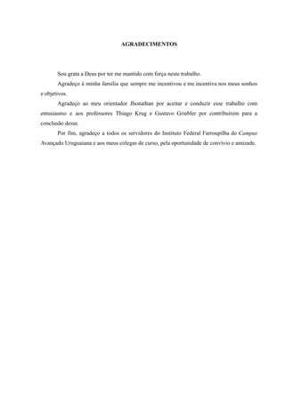 AGRADECIMENTOS
Sou grata a Deus por ter me mantido com força neste trabalho.
Agradeço à minha família que sempre me incentivou e me incentiva nos meus sonhos
e objetivos.
Agradeço ao meu orientador Jhonathan por aceitar e conduzir esse trabalho com
entusiasmo e aos professores Thiago Krug e Gustavo Griebler por contribuírem para a
conclusão desse.
Por fim, agradeço a todos os servidores do Instituto Federal Farroupilha do Campus
Avançado Uruguaiana e aos meus colegas de curso, pela oportunidade de convívio e amizade.
 