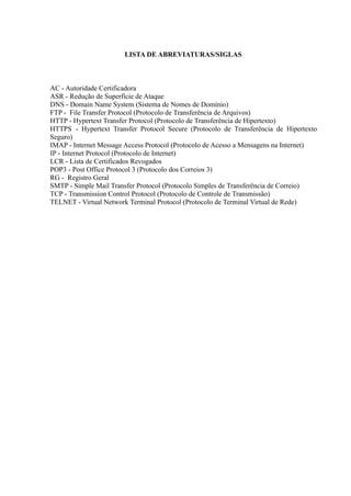 LISTA DE ABREVIATURAS/SIGLAS
AC - Autoridade Certificadora
ASR - Redução de Superfície de Ataque
DNS - Domain Name System (Sistema de Nomes de Domínio)
FTP - File Transfer Protocol (Protocolo de Transferência de Arquivos)
HTTP - Hypertext Transfer Protocol (Protocolo de Transferência de Hipertexto)
HTTPS - Hypertext Transfer Protocol Secure (Protocolo de Transferência de Hipertexto
Seguro)
IMAP - Internet Message Access Protocol (Protocolo de Acesso a Mensagens na Internet)
IP - Internet Protocol (Protocolo de Internet)
LCR - Lista de Certificados Revogados
POP3 - Post Office Protocol 3 (Protocolo dos Correios 3)
RG - Registro Geral
SMTP - Simple Mail Transfer Protocol (Protocolo Simples de Transferência de Correio)
TCP - Transmission Control Protocol (Protocolo de Controle de Transmissão)
TELNET - Virtual Network Terminal Protocol (Protocolo de Terminal Virtual de Rede)
 