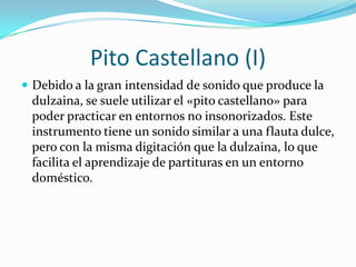 Pito Castellano (I)
 Debido a la gran intensidad de sonido que produce la
dulzaina, se suele utilizar el «pito castellano» para
poder practicar en entornos no insonorizados. Este
instrumento tiene un sonido similar a una flauta dulce,
pero con la misma digitación que la dulzaina, lo que
facilita el aprendizaje de partituras en un entorno
doméstico.
 