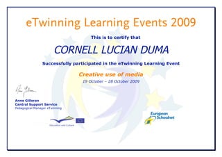 eTwinning Learning Events 2009
                                     This is to certify that


                        CORNELL LUCIAN DUMA
                Successfully participated in the eTwinning Learning Event

                                Creative use of media
                                 19 October – 28 October 2009




Anne Gilleran
Central Support Service
Pedagogical Manager eTwinning
 