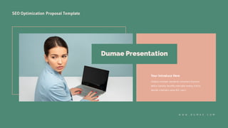SEO Optimization Proposal Template
Your Introduce Here
Globally incubate standards compliant channels
before scalable benefits extensible testing fruit to
identify a ballpark value B2C users.
Dumae Presentation
W W W . D U M A E . C O M
 