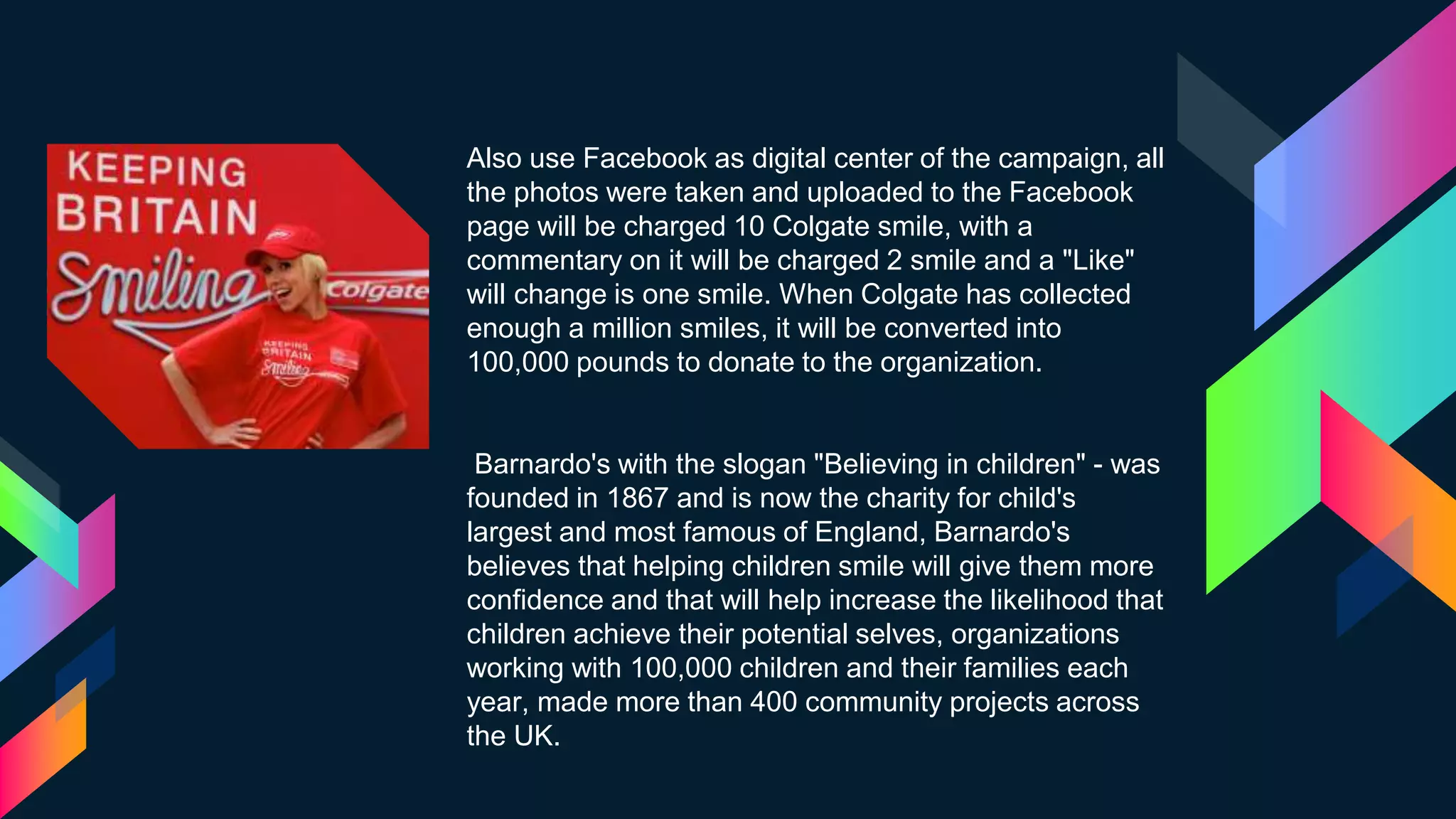 Also use Facebook as digital center of the campaign, all
the photos were taken and uploaded to the Facebook
page will be charged 10 Colgate smile, with a
commentary on it will be charged 2 smile and a "Like"
will change is one smile. When Colgate has collected
enough a million smiles, it will be converted into
100,000 pounds to donate to the organization.
Barnardo's with the slogan "Believing in children" - was
founded in 1867 and is now the charity for child's
largest and most famous of England, Barnardo's
believes that helping children smile will give them more
confidence and that will help increase the likelihood that
children achieve their potential selves, organizations
working with 100,000 children and their families each
year, made more than 400 community projects across
the UK.
 