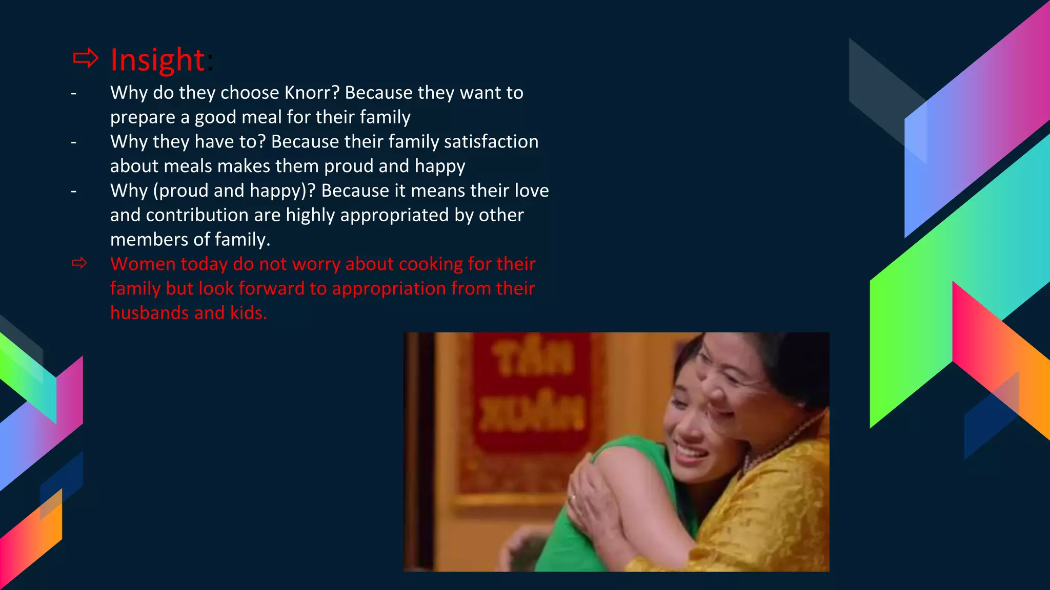  Insight:
- Why do they choose Knorr? Because they want to
prepare a good meal for their family
- Why they have to? Because their family satisfaction
about meals makes them proud and happy
- Why (proud and happy)? Because it means their love
and contribution are highly appropriated by other
members of family.
 Women today do not worry about cooking for their
family but look forward to appropriation from their
husbands and kids.
 