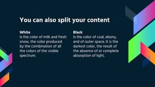 White
Is the color of milk and fresh
snow, the color produced
by the combination of all
the colors of the visible
spectrum.
You can also split your content
Black
Is the color of coal, ebony,
and of outer space. It is the
darkest color, the result of
the absence of or complete
absorption of light.
 