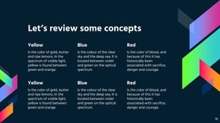 Let’s review some concepts
Yellow
Is the color of gold, butter
and ripe lemons. In the
spectrum of visible light,
yellow is found between
green and orange.
Blue
Is the colour of the clear
sky and the deep sea. It is
located between violet
and green on the optical
spectrum.
Red
Is the color of blood, and
because of this it has
historically been
associated with sacrifice,
danger and courage.
Yellow
Is the color of gold, butter
and ripe lemons. In the
spectrum of visible light,
yellow is found between
green and orange.
Blue
Is the colour of the clear
sky and the deep sea. It is
located between violet
and green on the optical
spectrum.
Red
Is the color of blood, and
because of this it has
historically been
associated with sacrifice,
danger and courage.
18
 