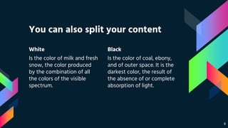 White
Is the color of milk and fresh
snow, the color produced
by the combination of all
the colors of the visible
spectrum.
You can also split your content
Black
Is the color of coal, ebony,
and of outer space. It is the
darkest color, the result of
the absence of or complete
absorption of light.
8
 
