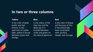 In two or three columns
Yellow
Is the color of gold,
butter and ripe
lemons. In the
spectrum of visible
light, yellow is found
between green and
orange.
Blue
Is the colour of the
clear sky and the
deep sea. It is
located between
violet and green on
the optical spectrum.
Red
Is the color of blood,
and because of this
it has historically
been associated
with sacrifice,
danger and courage.
9
 