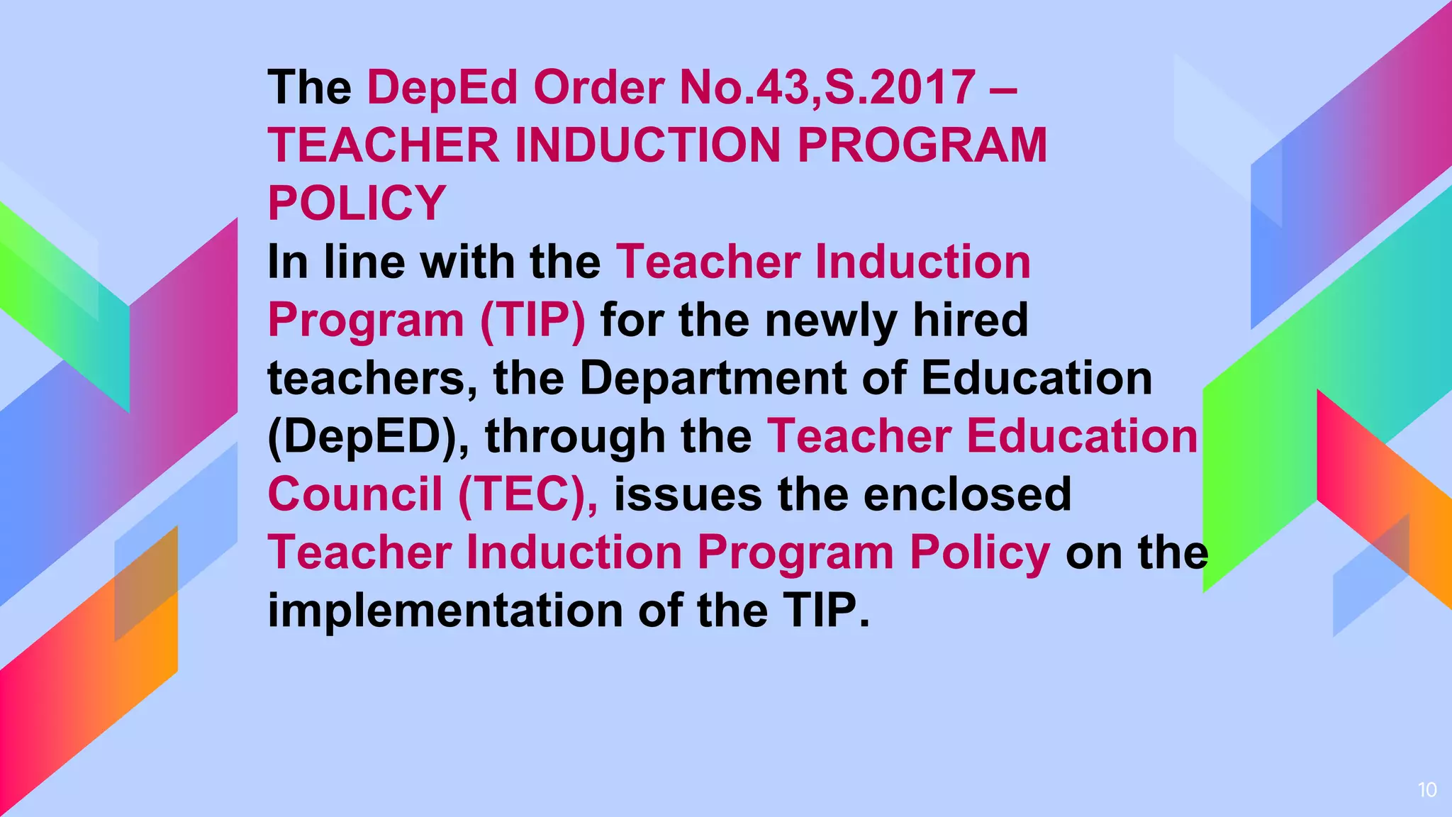 10
The DepEd Order No.43,S.2017 –
TEACHER INDUCTION PROGRAM
POLICY
In line with the Teacher Induction
Program (TIP) for the newly hired
teachers, the Department of Education
(DepED), through the Teacher Education
Council (TEC), issues the enclosed
Teacher Induction Program Policy on the
implementation of the TIP.
 