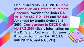 11
DepEd Order No.27, S. 2001- Basic
Information on Different retirement
Schemes Provided for Under RA
1616, RA 660, PD 1146 and RA 8291
Amended by DepEd Order 33, S.
2001- Corrigendum to DECS Order
No.27,S.2001 (Basic Information on
the Different Retirement Schemes
Provided for under RA 1616,RA
660,PD 1146 and RA 8291)
 