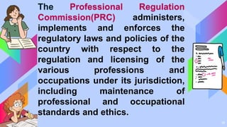 14
The Professional Regulation
Commission(PRC) administers,
implements and enforces the
regulatory laws and policies of the
country with respect to the
regulation and licensing of the
various professions and
occupations under its jurisdiction,
including maintenance of
professional and occupational
standards and ethics.
 