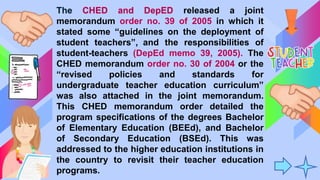 The CHED and DepED released a joint
memorandum order no. 39 of 2005 in which it
stated some “guidelines on the deployment of
student teachers”, and the responsibilities of
student-teachers (DepEd memo 39, 2005). The
CHED memorandum order no. 30 of 2004 or the
“revised policies and standards for
undergraduate teacher education curriculum”
was also attached in the joint memorandum.
This CHED memorandum order detailed the
program specifications of the degrees Bachelor
of Elementary Education (BEEd), and Bachelor
of Secondary Education (BSEd). This was
addressed to the higher education institutions in
the country to revisit their teacher education
programs.
 