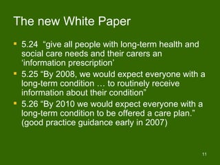The new White Paper
 5.24 “give all people with long-term health and
  social care needs and their carers an
  ‘information prescription’
 5.25 “By 2008, we would expect everyone with a
  long-term condition … to routinely receive
  information about their condition”
 5.26 “By 2010 we would expect everyone with a
  long-term condition to be offered a care plan.”
  (good practice guidance early in 2007)


                                                11
 