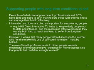 'Supporting people with long-term conditions to self-car
•   Examples of what central government, professionals and PCTs
    have done and need to do in making sure those with chronic illness
    can manage their health effectively.
•   Information and tools are cited as important for empowering people:
     – e.g. NHS Direct Interactive TV helps to keep elderly people up-
        to-date and informed, and the medium is effective because they
        usually both hard to reach and tend to suffer from long-term
        conditions.
•   However, it warns that many people without access to the internet
    who "tend to make little use of self care information" must be
    helped.
•   The role of health professionals is to direct people towards
    meaningful information and give "guidance on how to access it so
    that people feel confident enough to use it."




                                                                     13
 