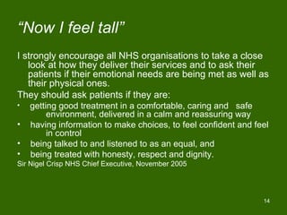 “Now I feel tall”
I strongly encourage all NHS organisations to take a close
   look at how they deliver their services and to ask their
   patients if their emotional needs are being met as well as
   their physical ones.
They should ask patients if they are:
•   getting good treatment in a comfortable, caring and safe
         environment, delivered in a calm and reassuring way
•   having information to make choices, to feel confident and feel
         in control
•   being talked to and listened to as an equal, and
•   being treated with honesty, respect and dignity.
Sir Nigel Crisp NHS Chief Executive, November 2005




                                                                14
 