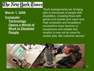 “Such arrangements are bringing
March 1, 2006        jobs to thousands of people with
                     disabilities, including those with
Computer
                     spinal cord injuries and vision loss.
  Technology         Fast computers and broadband
  Opens a World of   connections have become so
  Work to Disabled   inexpensive and reliable that
  People             location is now not an issue for
                     certain jobs, like customer service.”




                                                             16
 
