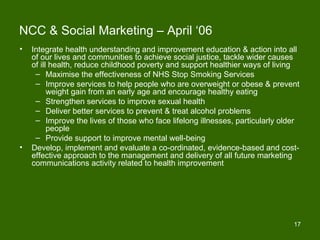 NCC & Social Marketing – April ‘06
•   Integrate health understanding and improvement education & action into all
    of our lives and communities to achieve social justice, tackle wider causes
    of ill health, reduce childhood poverty and support healthier ways of living
     – Maximise the effectiveness of NHS Stop Smoking Services
     – Improve services to help people who are overweight or obese & prevent
          weight gain from an early age and encourage healthy eating
     – Strengthen services to improve sexual health
     – Deliver better services to prevent & treat alcohol problems
     – Improve the lives of those who face lifelong illnesses, particularly older
          people
     – Provide support to improve mental well-being
•   Develop, implement and evaluate a co-ordinated, evidence-based and cost-
    effective approach to the management and delivery of all future marketing
    communications activity related to health improvement




                                                                               17
 