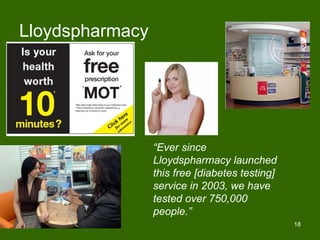 Lloydspharmacy




                 “Ever since
                 Lloydspharmacy launched
                 this free [diabetes testing]
                 service in 2003, we have
                 tested over 750,000
                 people.”
                                                18
 