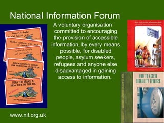 National Information Forum
                  A voluntary organisation
                   committed to encouraging
                  the provision of accessible
                 information, by every means
                      possible, for disabled
                    people, asylum seekers,
                   refugees and anyone else
                    disadvantaged in gaining
                     access to information.




www.nif.org.uk                                  20
 
