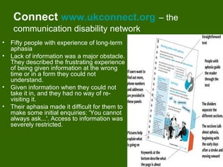 Connect www.ukconnect.org                    – the
     communication disability network
•   Fifty people with experience of long-term
    aphasia
•   Lack of information was a major obstacle.
    They described the frustrating experience
    of being given information at the wrong
    time or in a form they could not
    understand.
•   Given information when they could not
    take it in, and they had no way of re-
    visiting it.
•   Their aphasia made it difficult for them to
    make some initial enquiries: 'You cannot
    always ask...'. Access to information was
    severely restricted.




                                                          21
 