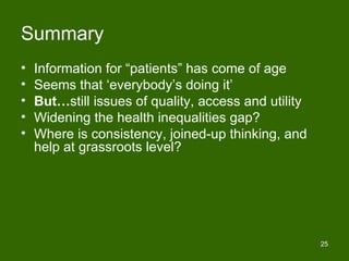 Summary
•   Information for “patients” has come of age
•   Seems that ‘everybody’s doing it’
•   But…still issues of quality, access and utility
•   Widening the health inequalities gap?
•   Where is consistency, joined-up thinking, and
    help at grassroots level?




                                                      25
 