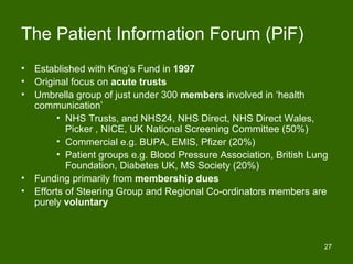 The Patient Information Forum (PiF)
•   Established with King’s Fund in 1997
•   Original focus on acute trusts
•   Umbrella group of just under 300 members involved in ‘health
    communication’
          • NHS Trusts, and NHS24, NHS Direct, NHS Direct Wales,
            Picker , NICE, UK National Screening Committee (50%)
          • Commercial e.g. BUPA, EMIS, Pfizer (20%)
          • Patient groups e.g. Blood Pressure Association, British Lung
            Foundation, Diabetes UK, MS Society (20%)
•   Funding primarily from membership dues
•   Efforts of Steering Group and Regional Co-ordinators members are
    purely voluntary



                                                                       27
 