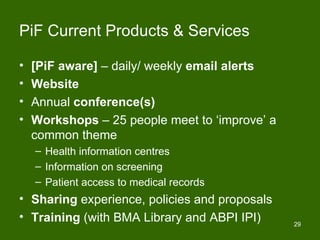 PiF Current Products & Services

•   [PiF aware] – daily/ weekly email alerts
•   Website
•   Annual conference(s)
•   Workshops – 25 people meet to ‘improve’ a
    common theme
    – Health information centres
    – Information on screening
    – Patient access to medical records
• Sharing experience, policies and proposals
• Training (with BMA Library and ABPI IPI)      29
 