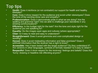 Top tips
•   Health: Does it reinforce (or not contradict) our support for health and healthy
    lifestyles?
•   Care: Does it show respect for the audience and avoid unfair stereotypes? Does
    the tone of the wording show care and empathy?
•   Professionalism: Does it demonstrate pride in what we are doing? Are the
    spelling and grammar right? Are we able to challenge poor standards in any
    existing communications?
•   Efficiency: Is the budget right for the task? Are the tone and style right for the
    audience you are speaking to?
•   Equality: Do the images span ages and cultures (where appropriate)?
•   Clear: Is it easy to read and easy to understand?
•   Straightforward: Does it avoid gimmicks and over-complicated design or
    wording?
•   Honest: Does it avoid misleading information and false promises? Does it
    withhold information that the receiver has a right to know?
•   Accessible: Has it been tested with the target audience? Do they understand it?
    Are versions in other languages, symbols or formats needed? Is it easy to obtain?
•   Respectful: Does it show respect for the receivers’ feelings and beliefs? Does that
    ‘funny’ drawing or headline risk offending anyone?




                                                                                    31
 