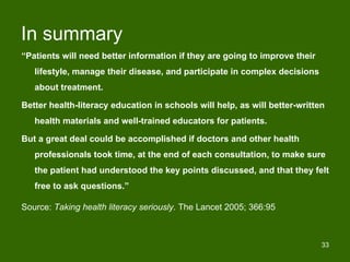 In summary
“Patients will need better information if they are going to improve their
   lifestyle, manage their disease, and participate in complex decisions
   about treatment.

Better health-literacy education in schools will help, as will better-written
   health materials and well-trained educators for patients.

But a great deal could be accomplished if doctors and other health
   professionals took time, at the end of each consultation, to make sure
   the patient had understood the key points discussed, and that they felt
   free to ask questions.”

Source: Taking health literacy seriously. The Lancet 2005; 366:95



                                                                            33
 