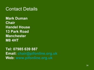 Contact Details
Mark Duman
Chair
Handel House
13 Park Road
Manchester
M8 4HT

Tel: 07985 639 887
Email: chair@pifonline.org.uk
Web: www.pifonline.org.uk
                                34
 