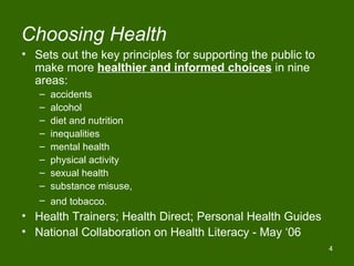 Choosing Health
• Sets out the key principles for supporting the public to
  make more healthier and informed choices in nine
  areas:
   –   accidents
   –   alcohol
   –   diet and nutrition
   –   inequalities
   –   mental health
   –   physical activity
   –   sexual health
   –   substance misuse,
   –   and tobacco.
• Health Trainers; Health Direct; Personal Health Guides
• National Collaboration on Health Literacy - May ‘06
                                                             4
 