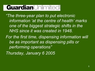 “The three-year plan to put electronic
  information ‘at the centre of health’ marks
  one of the biggest strategic shifts in the
  NHS since it was created in 1948.
For the first time, dispensing information will
  be as important as dispensing pills or
  performing operations”
Thursday, January 6 2005

                                                  5
 