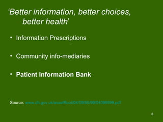 ‘Better information, better choices,
    better health’
• Information Prescriptions

• Community info-mediaries

• Patient Information Bank



Source: www.dh.gov.uk/assetRoot/04/09/85/99/04098599.pdf

                                                           6
 
