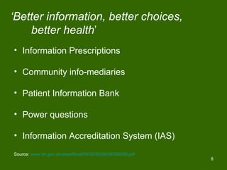 ‘Better information, better choices,
    better health’
• Information Prescriptions

• Community info-mediaries

• Patient Information Bank

• Power questions

• Information Accreditation System (IAS)
Source: www.dh.gov.uk/assetRoot/04/09/85/99/04098599.pdf
                                                           8
 