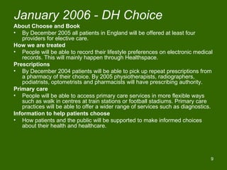 January 2006 - DH Choice
About Choose and Book
• By December 2005 all patients in England will be offered at least four
   providers for elective care.
How we are treated
• People will be able to record their lifestyle preferences on electronic medical
   records. This will mainly happen through Healthspace.
Prescriptions
• By December 2004 patients will be able to pick up repeat prescriptions from
   a pharmacy of their choice. By 2005 physiotherapists, radiographers,
   podiatrists, optometrists and pharmacists will have prescribing authority.
Primary care
• People will be able to access primary care services in more flexible ways
   such as walk in centres at train stations or football stadiums. Primary care
   practices will be able to offer a wider range of services such as diagnostics.
Information to help patients choose
• How patients and the public will be supported to make informed choices
   about their health and healthcare.




                                                                                9
 