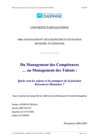 MBA Management des Ressources Humaines Université PARIS-DAUPHINE 2006-2007
__________________________________________________________________________________
N. ANDRIATORAKA, J. BRUNELOT, S. du COUEDIC, S. GUERDIN Page 1 sur 72
UNIVERSITE PARIS-DAUPHINE
MBA MANAGEMENT DES RESSOURCES HUMAINES
MEMOIRE D’EXPERTISE
______________
Du Management des Compétences
… au Management des Talents :
Quels sont les enjeux et les pratiques de la fonction
Ressources Humaines ?
Avec le soutien de Serge Perrot, Maître de Conférences à l’Université Dauphine
Nadine ANDRIATORAKA
Juliette BRUNELOT
Ségolène du COUEDIC
Sophie GUERDIN
Promotion 2006-2007
 