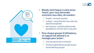 • Moody vient toquer à votre écran
Teams pour vous demander
comment vous allez, de manière :
• Simple : une seule question
• Ludique : une pointe d’humour dans les
réponses proposées
• Non intrusive : peut être déconnecté,
possibilité ou non d’en dire un peu plus
MOODY chez vous
• Pour chaque groupe d’utilisateurs,
un rapport est adressé à un
manager pour action :
• Liste des personnes à contacter
• Tendance générale par groupe et pour
l’ensemble des groupes
 