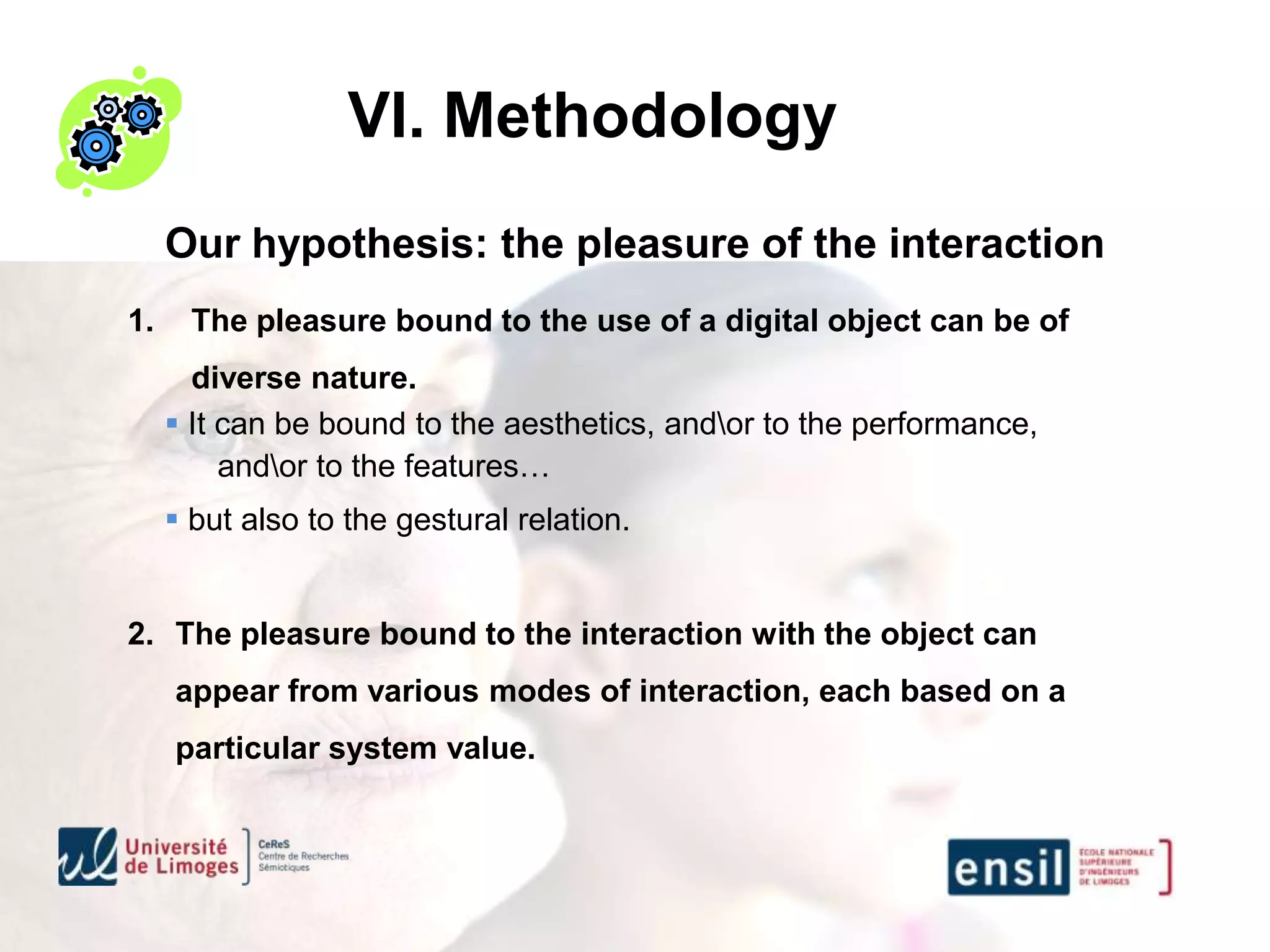 VI. Methodology
     Our hypothesis: the pleasure of the interaction
1.     The pleasure bound to the use of a digital object can be of
       diverse nature.
      It can be bound to the aesthetics, andor to the performance,
          andor to the features…
      but also to the gestural relation.


2. The pleasure bound to the interaction with the object can
     appear from various modes of interaction, each based on a
     particular system value.
 