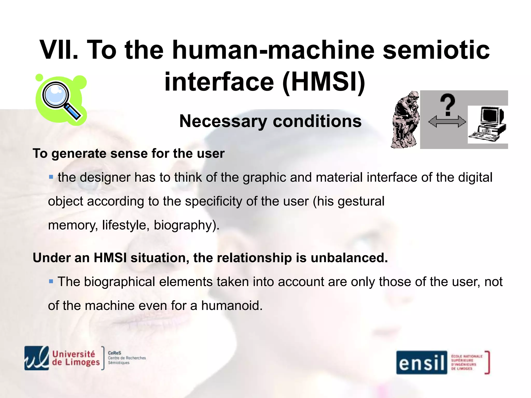 VII. To the human-machine semiotic
            interface (HMSI)
                         Necessary conditions
To generate sense for the user
   the designer has to think of the graphic and material interface of the digital
  object according to the specificity of the user (his gestural
  memory, lifestyle, biography).

Under an HMSI situation, the relationship is unbalanced.
   The biographical elements taken into account are only those of the user, not
  of the machine even for a humanoid.
 