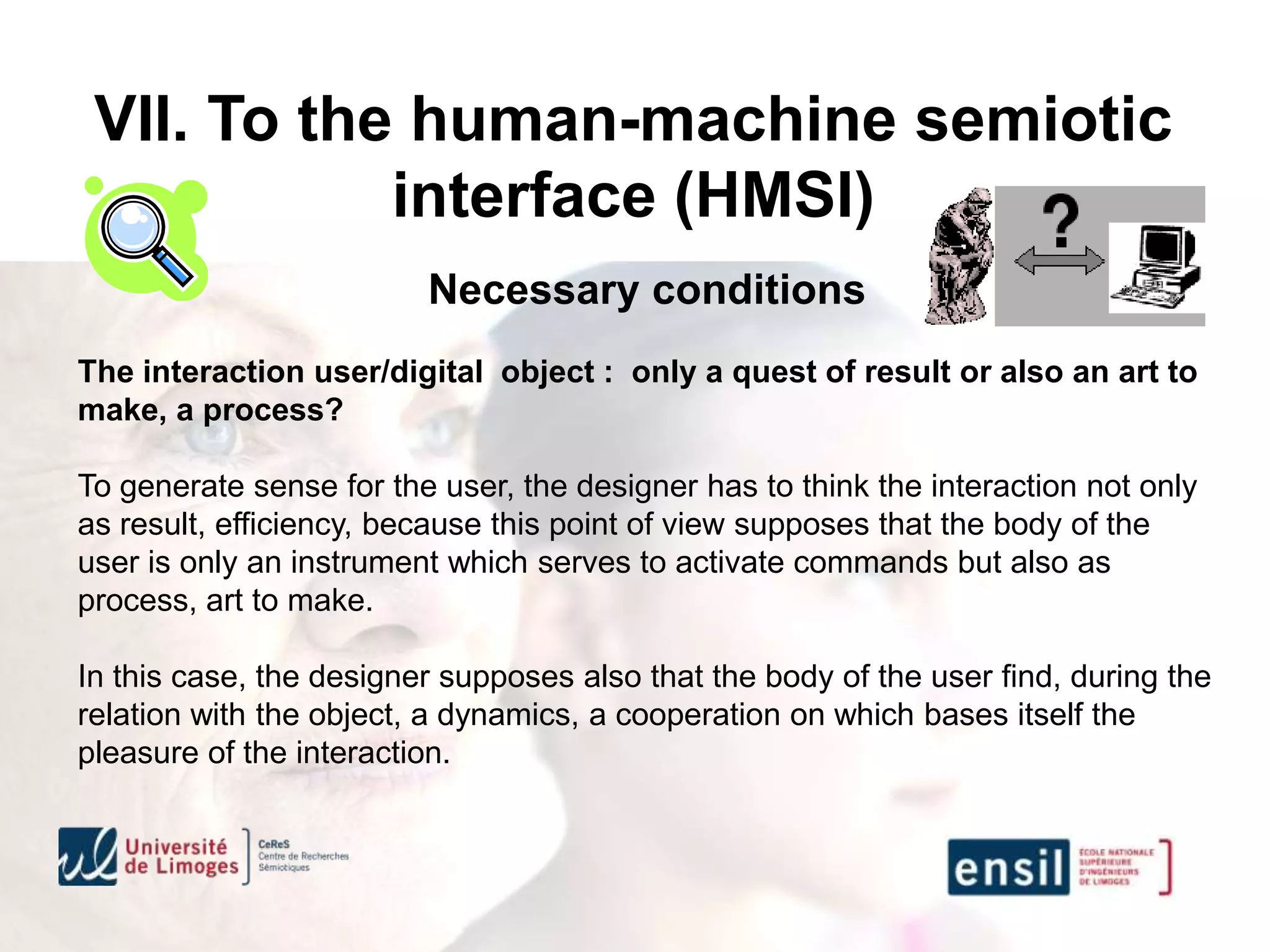 VII. To the human-machine semiotic
            interface (HMSI)
                         Necessary conditions
The interaction user/digital object : only a quest of result or also an art to
make, a process?

To generate sense for the user, the designer has to think the interaction not only
as result, efficiency, because this point of view supposes that the body of the
user is only an instrument which serves to activate commands but also as
process, art to make.

In this case, the designer supposes also that the body of the user find, during the
relation with the object, a dynamics, a cooperation on which bases itself the
pleasure of the interaction.
 
