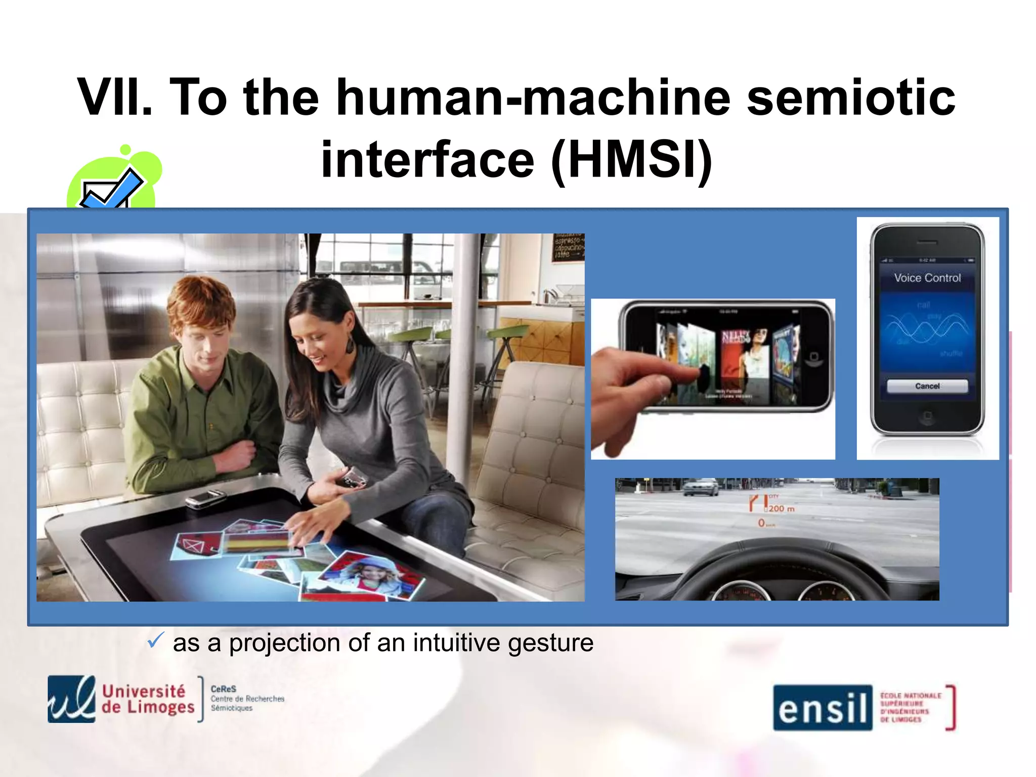 VII. To the human-machine semiotic
            interface (HMSI)
            Intuitive interfaces for a natural gesture
Several mono or multimodal interfaces techniques
   dematerialized interfaces
       vocal interfaces (analysis and synthesis)
       virtual interfaces using gesture recognition

   augmented reality and virtual assistive information
       haptic, visual or auditive augmentation as a an assistance
       haptic, visual or auditive augmentation as a validation

   intuitive tactile sensitive processes
        as a projection of an intuitive gesture
 