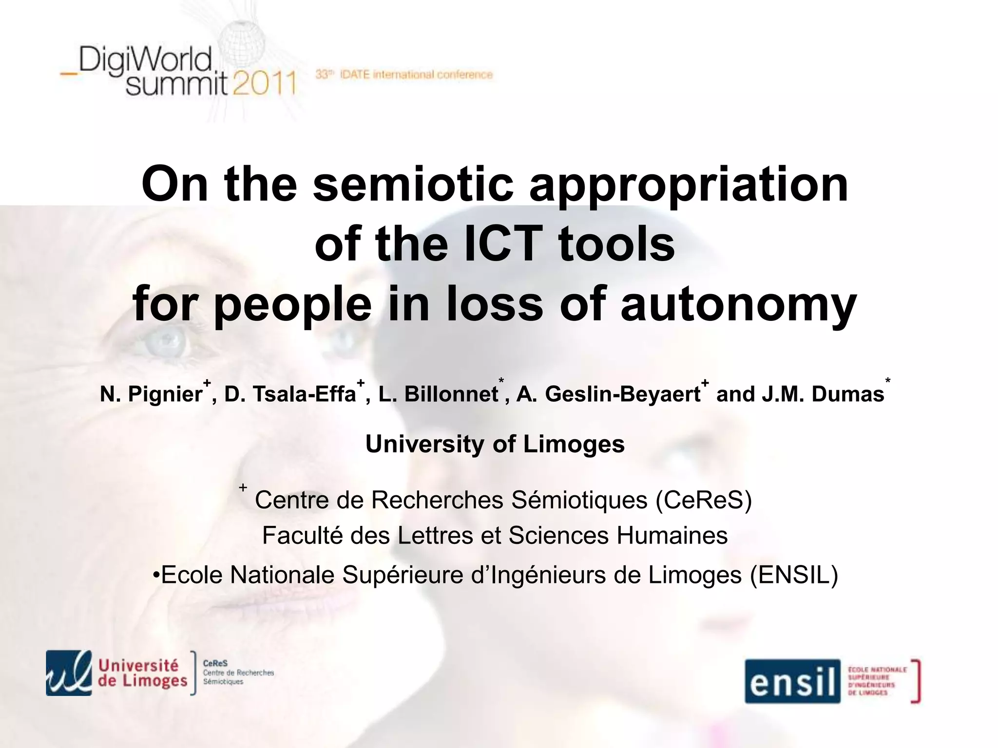 On the semiotic appropriation
           of the ICT tools
   for people in loss of autonomy
         +               +            *                   +                    *
N. Pignier , D. Tsala-Effa , L. Billonnet , A. Geslin-Beyaert and J.M. Dumas

                         University of Limoges
             +
                 Centre de Recherches Sémiotiques (CeReS)
                 Faculté des Lettres et Sciences Humaines
     •Ecole Nationale Supérieure d’Ingénieurs de Limoges (ENSIL)
 