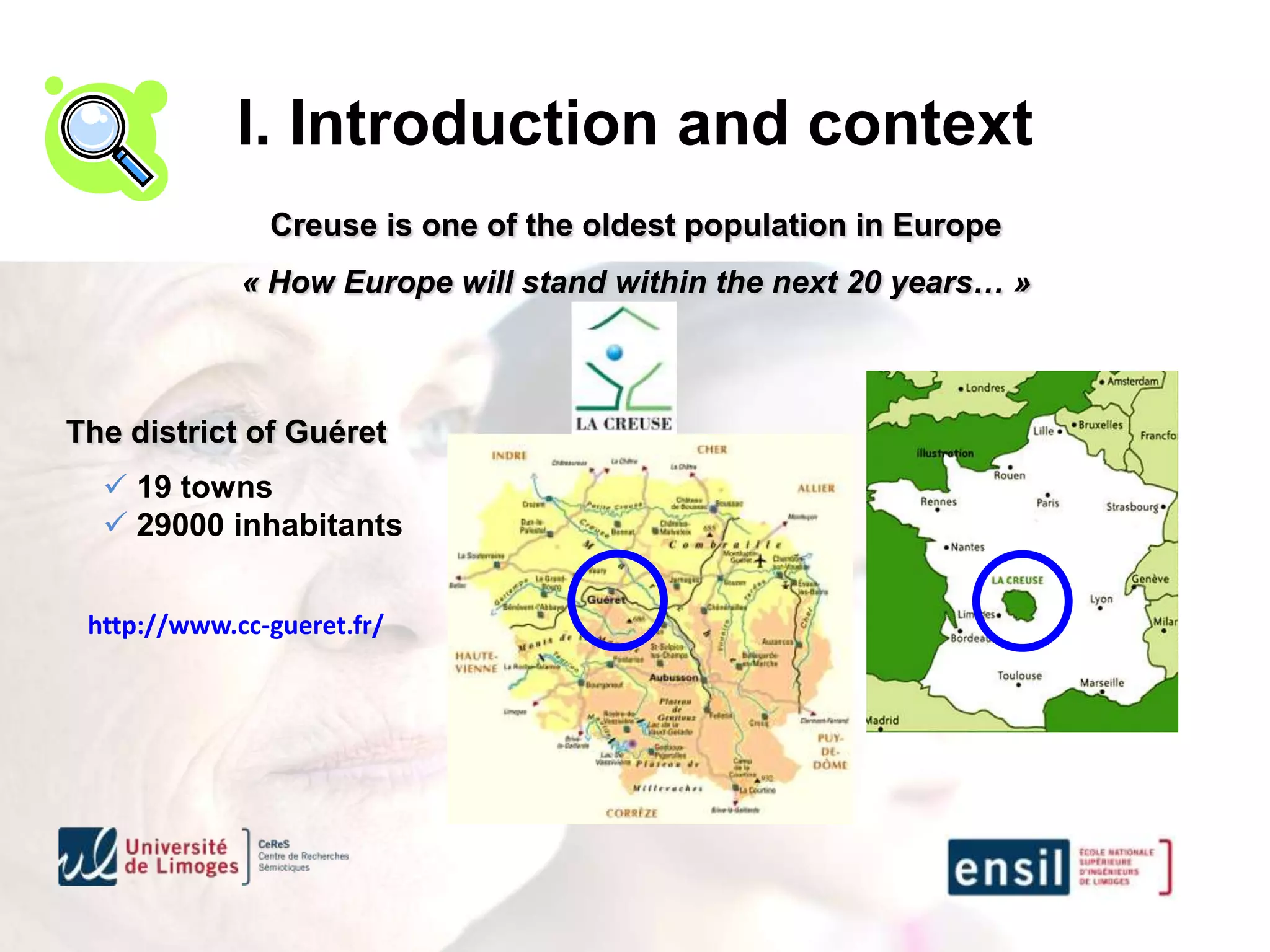 I. Introduction and context
               Creuse is one of the oldest population in Europe
             « How Europe will stand within the next 20 years… »



The district of Guéret
   19 towns
   29000 inhabitants


 http://www.cc-gueret.fr/
 