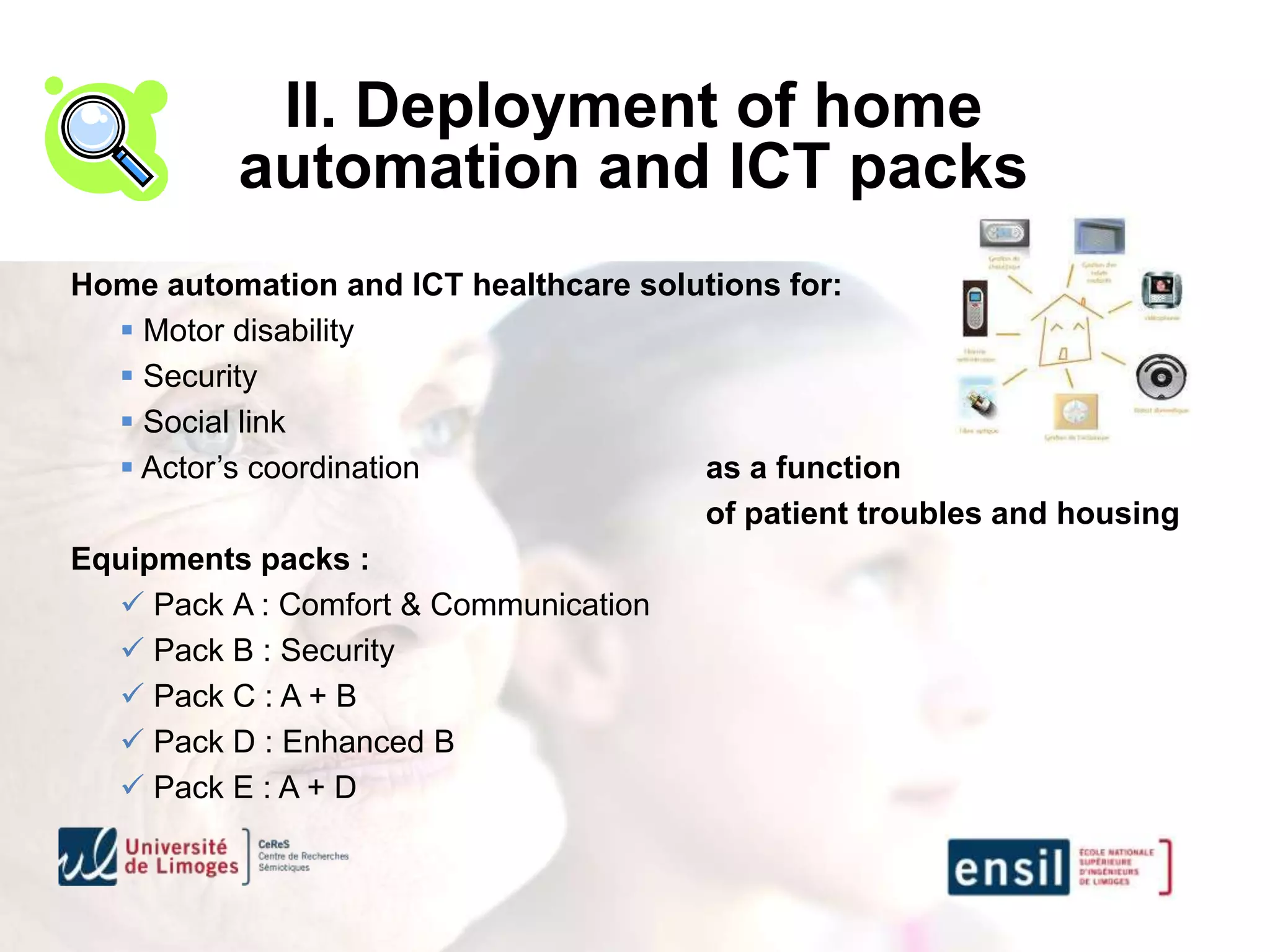II. Deployment of home
          automation and ICT packs
Home automation and ICT healthcare solutions for:
   Motor disability
   Security
   Social link
   Actor’s coordination               as a function
                                       of patient troubles and housing
Equipments packs :
   Pack A : Comfort & Communication
   Pack B : Security
   Pack C : A + B
   Pack D : Enhanced B
   Pack E : A + D
 