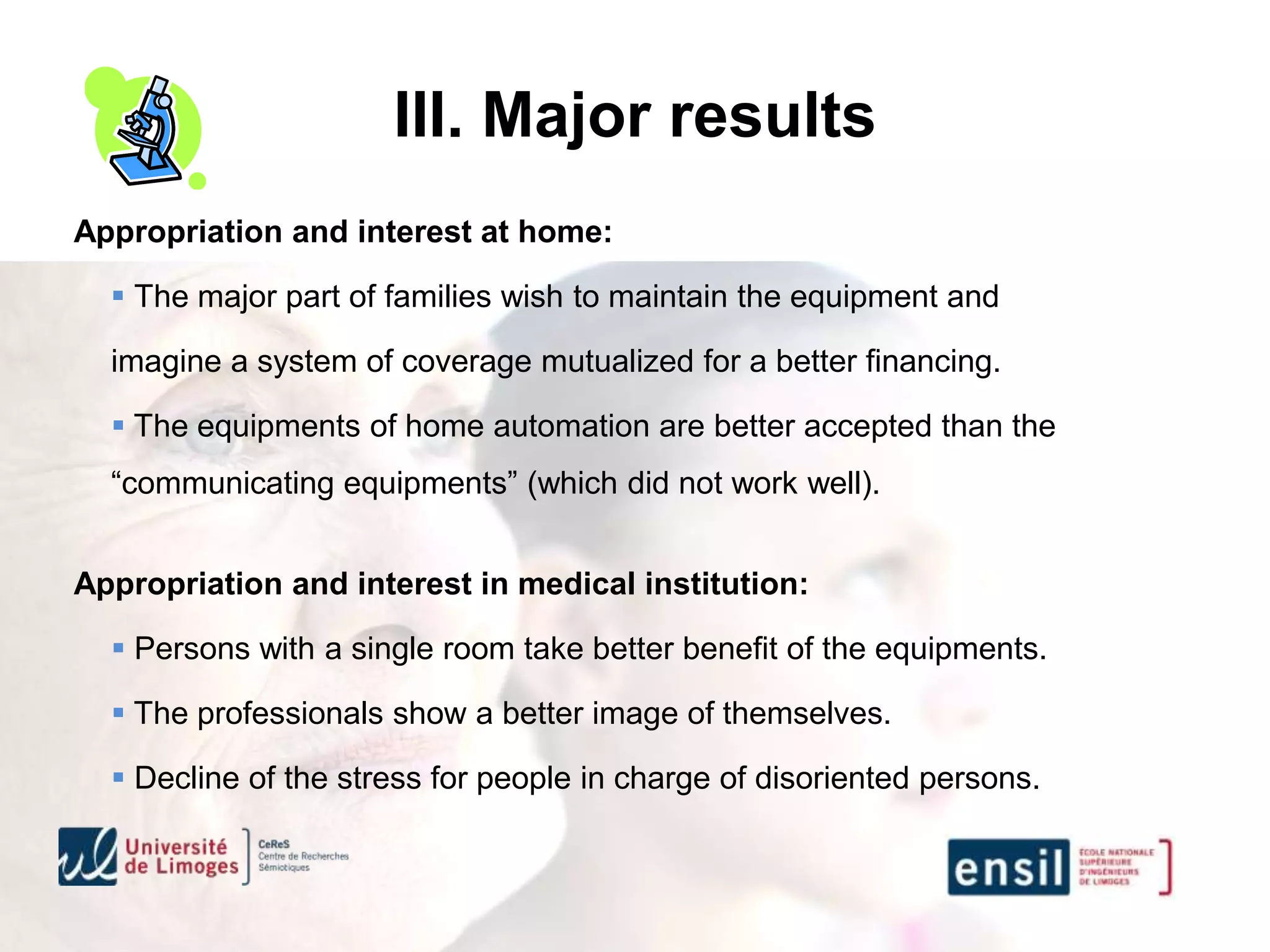III. Major results
Appropriation and interest at home:

   The major part of families wish to maintain the equipment and

  imagine a system of coverage mutualized for a better financing.

   The equipments of home automation are better accepted than the
  “communicating equipments” (which did not work well).


Appropriation and interest in medical institution:

   Persons with a single room take better benefit of the equipments.

   The professionals show a better image of themselves.

   Decline of the stress for people in charge of disoriented persons.
 