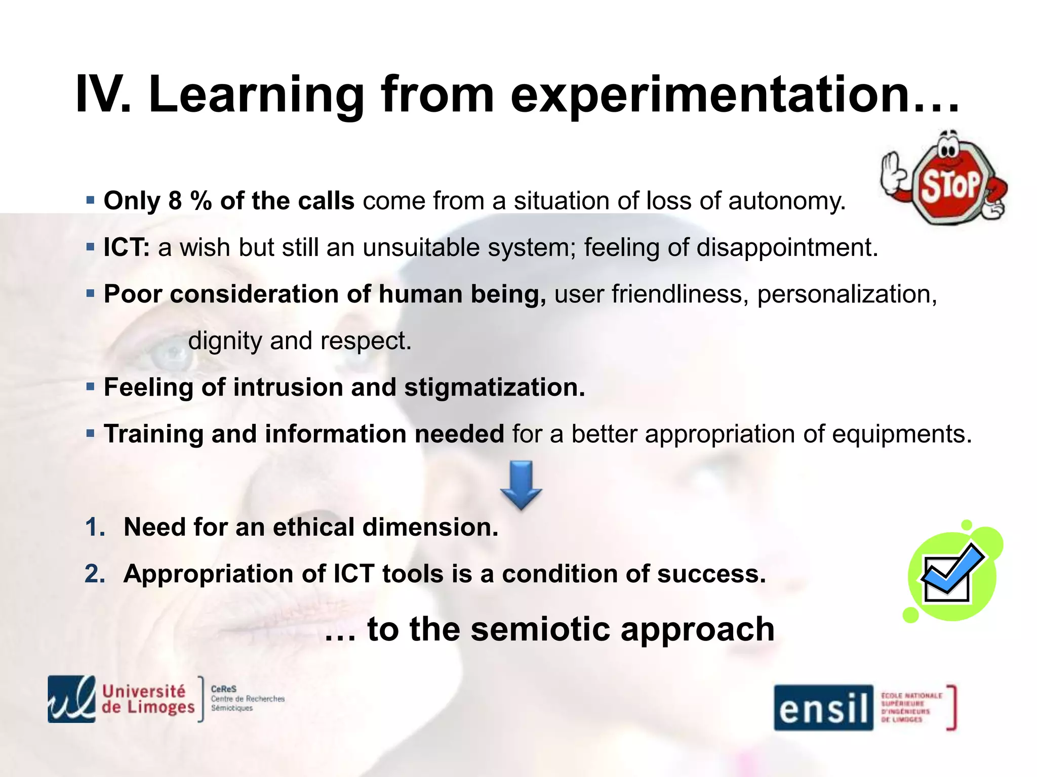 IV. Learning from experimentation…
 Only 8 % of the calls come from a situation of loss of autonomy.
 ICT: a wish but still an unsuitable system; feeling of disappointment.
 Poor consideration of human being, user friendliness, personalization,
         dignity and respect.
 Feeling of intrusion and stigmatization.
 Training and information needed for a better appropriation of equipments.


1. Need for an ethical dimension.
2. Appropriation of ICT tools is a condition of success.

                     … to the semiotic approach
 