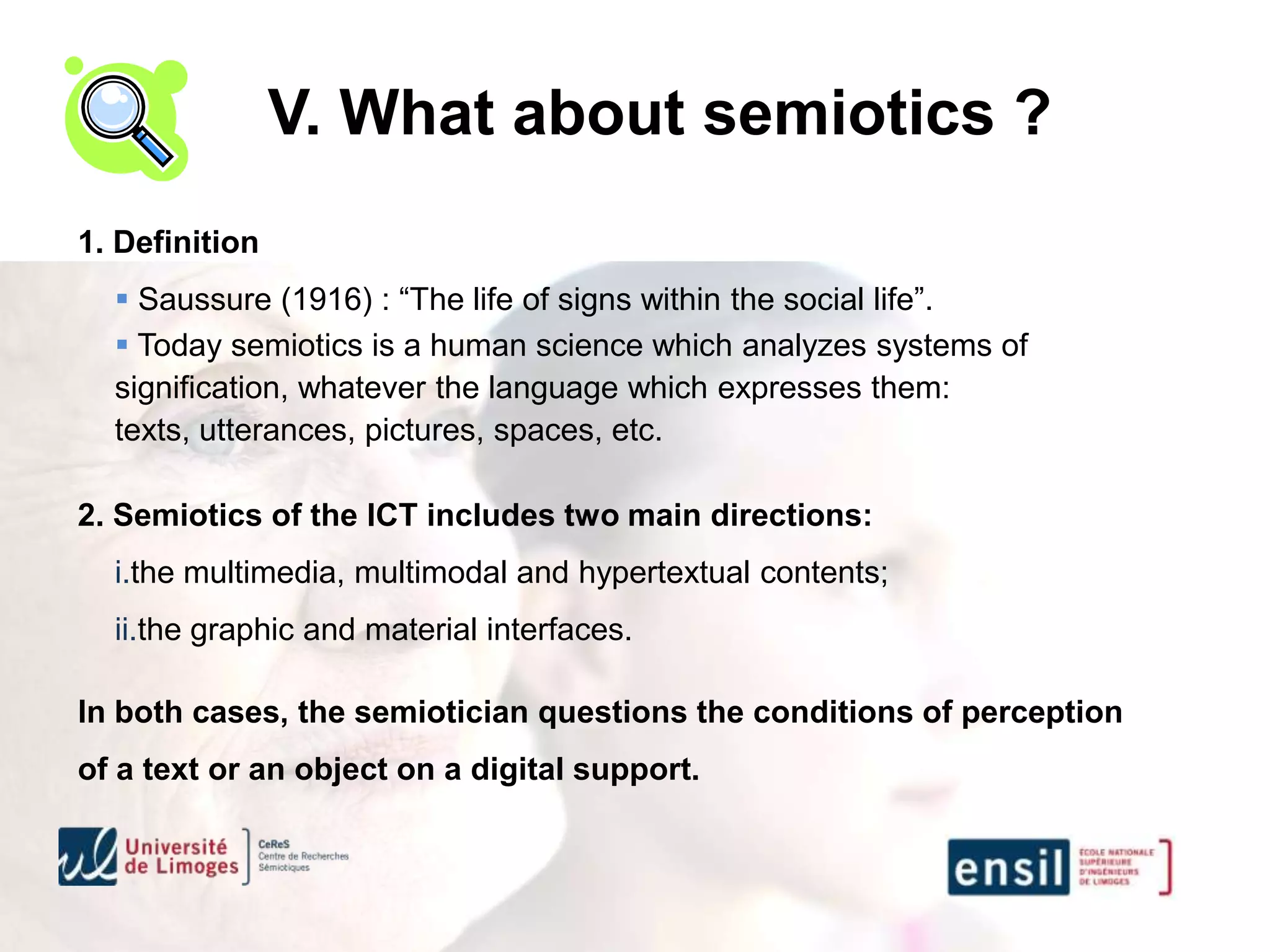 V. What about semiotics ?
1. Definition
   Saussure (1916) : “The life of signs within the social life”.
   Today semiotics is a human science which analyzes systems of
  signification, whatever the language which expresses them:
  texts, utterances, pictures, spaces, etc.

2. Semiotics of the ICT includes two main directions:
  i.the multimedia, multimodal and hypertextual contents;
  ii.the graphic and material interfaces.

In both cases, the semiotician questions the conditions of perception
of a text or an object on a digital support.
 